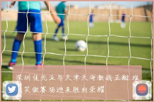 深圳佳兆业与天津天海激战正酣 谁能笑傲赛场迎来胜利荣耀