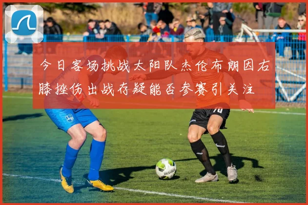 今日客场挑战太阳队杰伦布朗因右膝挫伤出战存疑能否参赛引关注
