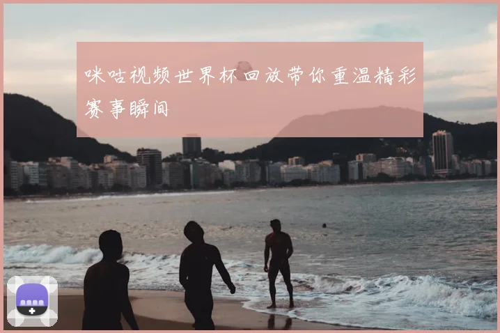 咪咕视频世界杯回放带你重温精彩赛事瞬间