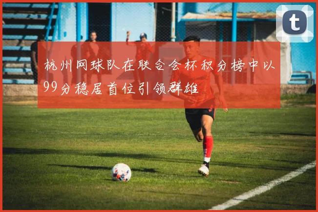 杭州网球队在联合会杯积分榜中以99分稳居首位引领群雄