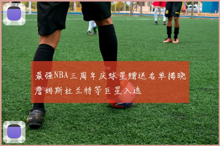最强NBA三周年庆球星赠送名单揭晓詹姆斯杜兰特等巨星入选