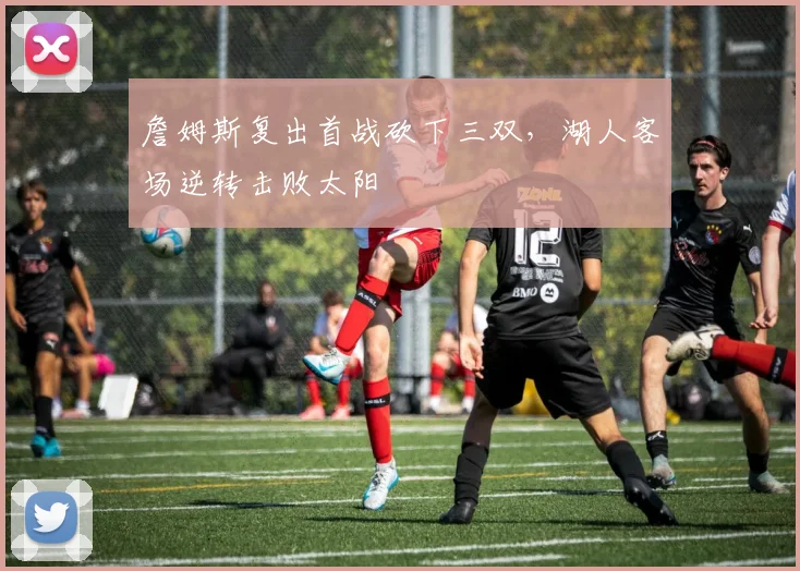 詹姆斯复出首战砍下三双,湖人客场逆转击败太阳