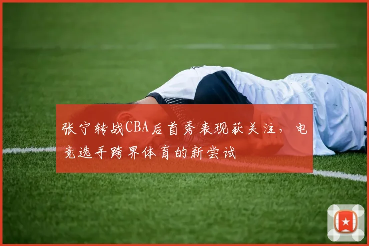 张宁转战CBA后首秀表现获关注,电竞选手跨界体育的新尝试