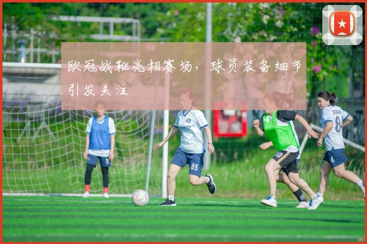 欧冠战靴亮相赛场，球员装备细节引发关注