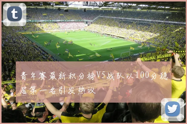 青年赛最新积分榜V5战队以100分稳居第一名引发热议