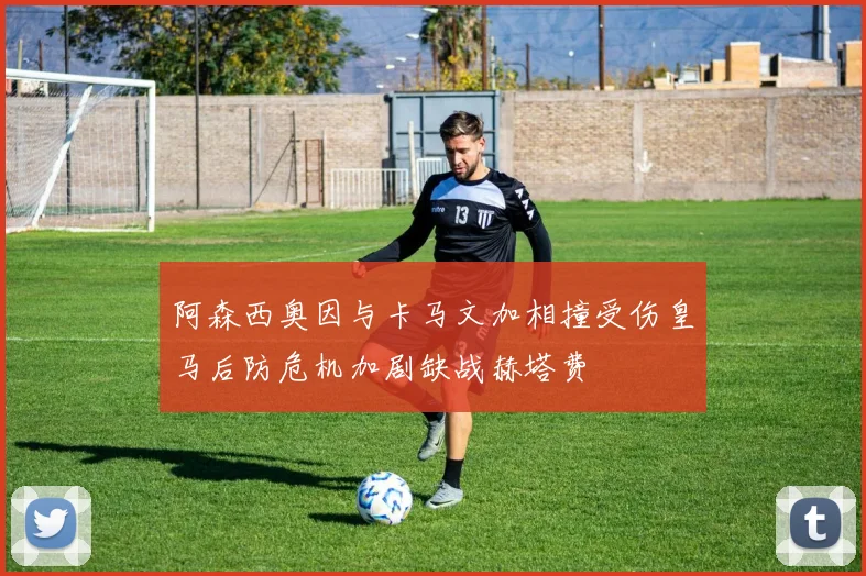 阿森西奥因与卡马文加相撞受伤皇马后防危机加剧缺战赫塔费