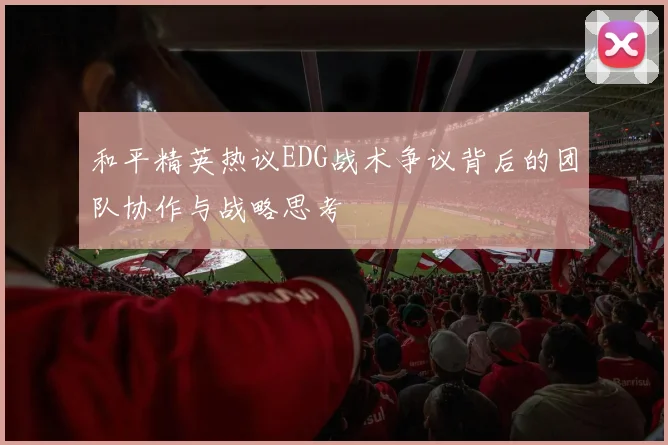 和平精英热议EDG战术争议背后的团队协作与战略思考