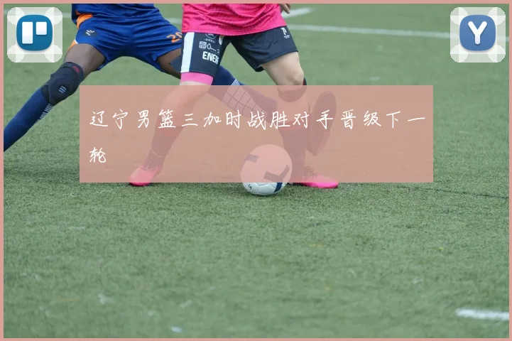 辽宁男篮三加时战胜对手晋级下一轮